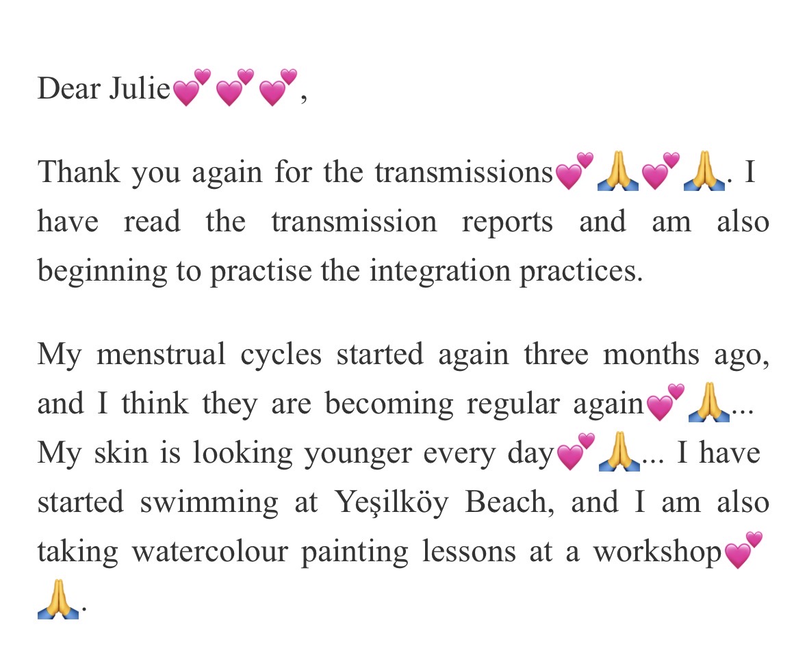 Letter: Dear Julie, thank you again for the transmissions. I have read the transmission reports and am beginning the integration practices. My menstrual cycles started again three months ago and are becoming regular, my skin is looking younger every day, and I have started swimming and taking watercolour painting lessons