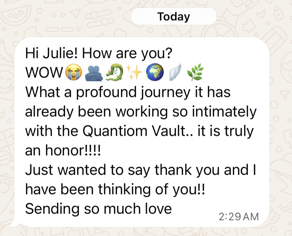 Message: Hi Julie! WOW — what a profound journey it has already been working so intimately with the Quantiom Vault. It is truly an honor. Sending so much love
