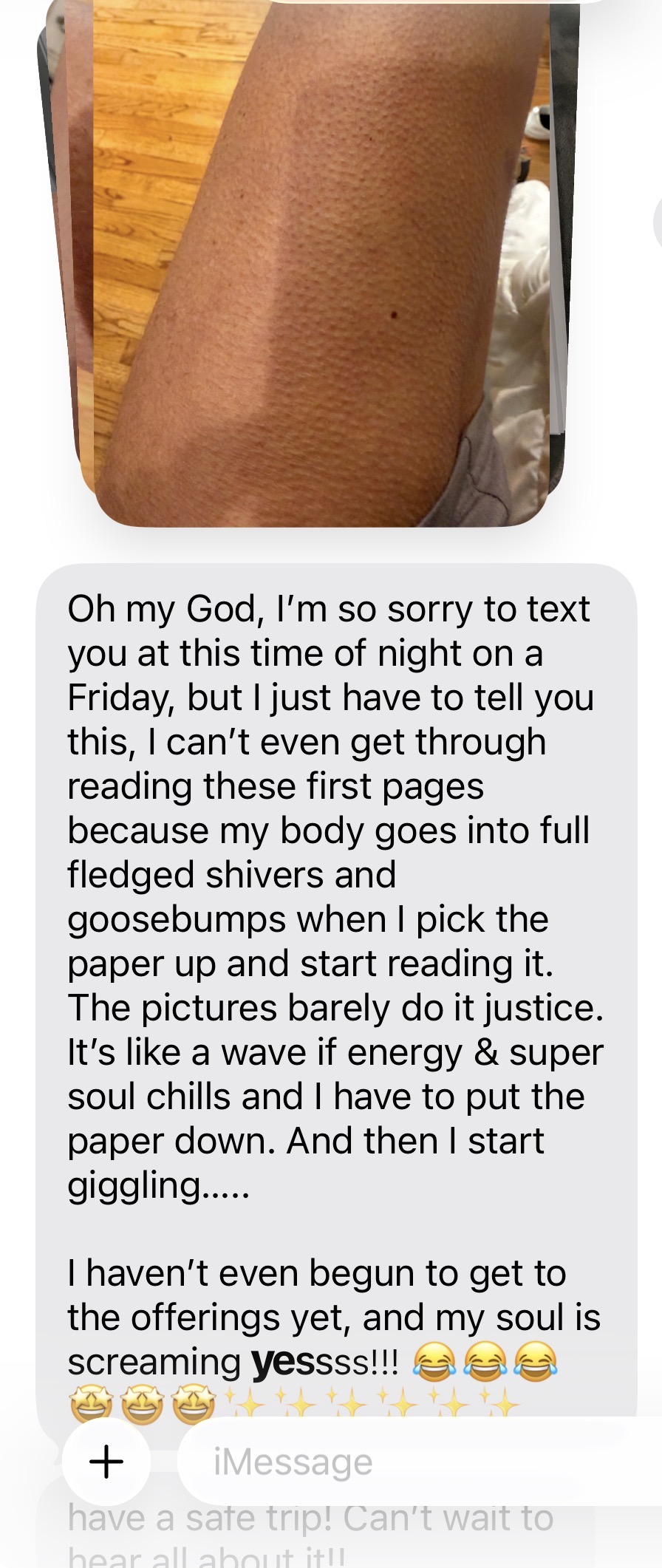 Message with photo of goosebumps: I cannot get through reading these first pages because my body goes into full-fledged shivers and goosebumps — a wave of energy and soul chills. My soul is screaming yes!