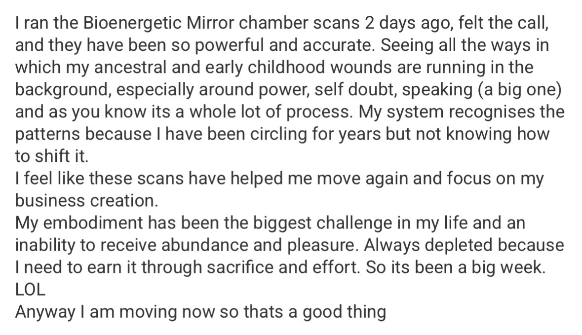 Message: I ran the Bioenergetic Mirror Chamber scans and they have been so powerful and accurate — seeing how ancestral and early childhood wounds run in the background. These scans have helped me move again