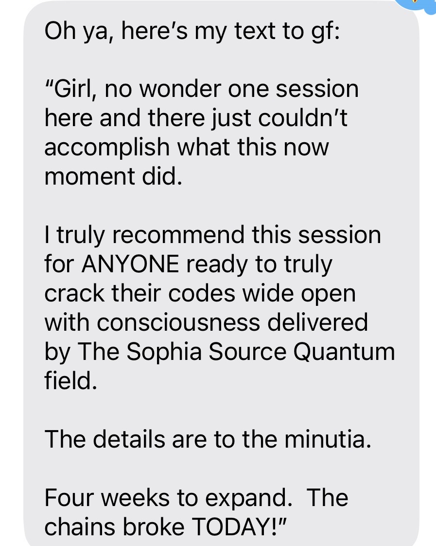 Message: I truly recommend this session for anyone ready to crack their codes wide open with consciousness delivered by the Sophia Source Quantum field. The details are to the minutia. The chains broke today!